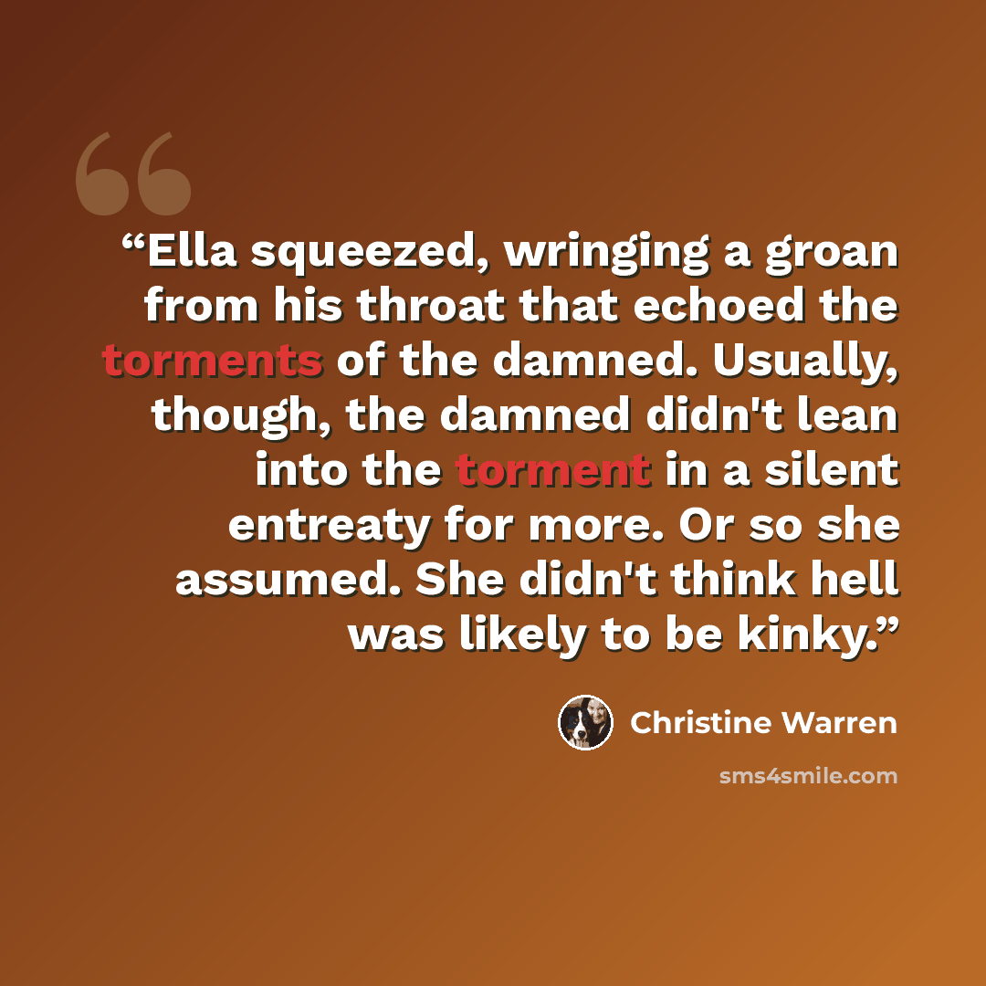 “Ella squeezed, wringing a groan from his throat that echoed the torments of the damned. Usually, though, the damned didn't lean into the torment in a silent entreaty for more. Or so she assumed. She didn't think hell was likely to be kinky.” quote by Christine Warren