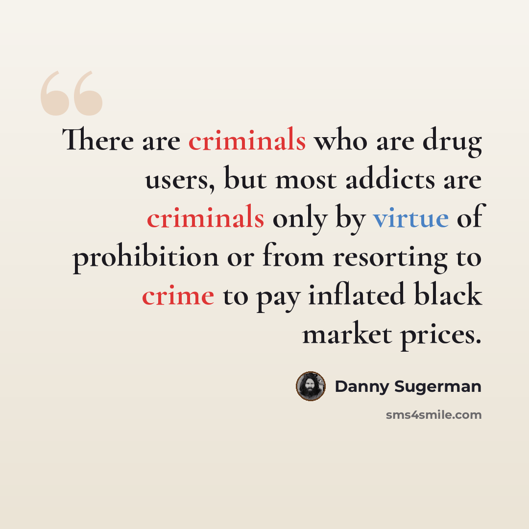 “There are criminals who are drug users, but most addicts are criminals only by virtue of prohibition or from resorting to crime to pay inflated black market prices.” quote by Danny Sugerman