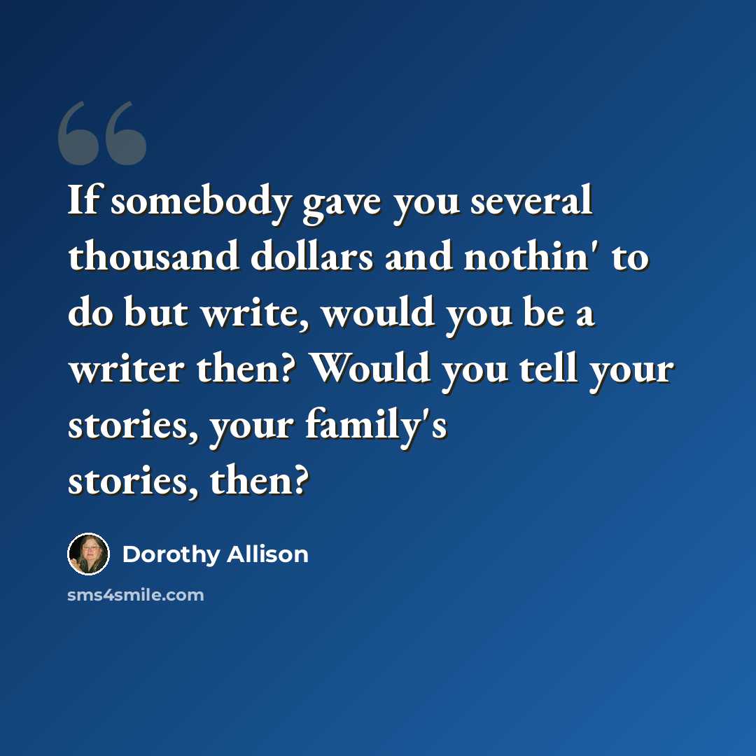 “If somebody gave you several thousand dollars and nothin' to do but write, would you be a writer then? Would you tell your stories, your family's stories, then?” quote by Dorothy Allison