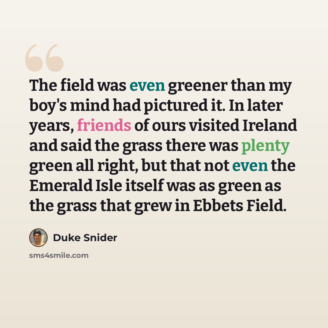 “The field was even greener than my boy's mind had pictured it. In later years, friends of ours visited Ireland and said the grass there was plenty green all right, but that not even the Emerald Isle itself was as green as the grass that grew in Ebbets Field.” quote by Duke Snider