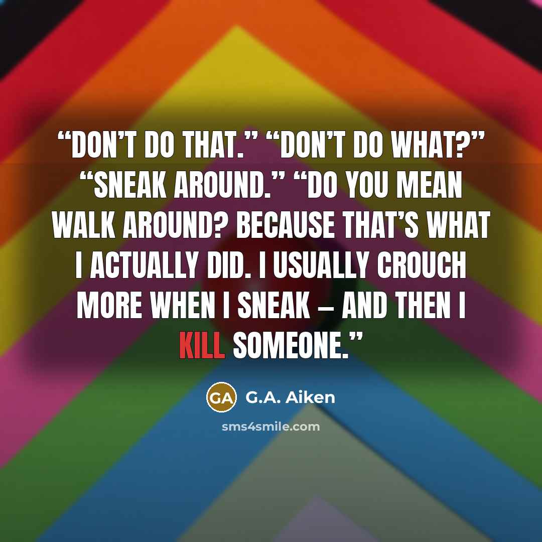 “Don’t do that.” “Don’t do what?” “Sneak around.” “Do you mean walk around? Because that’s what I actually did. I usually crouch more when I sneak — and then I kill someone.” quote by G.A. Aiken