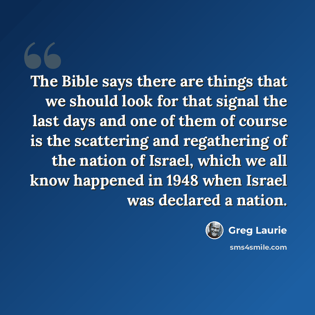 “The Bible says there are things that we should look for that signal the last days and one of them of course is the scattering and regathering of the nation of Israel, which we all know happened in 1948 when Israel was declared a nation.” quote by Greg Laurie