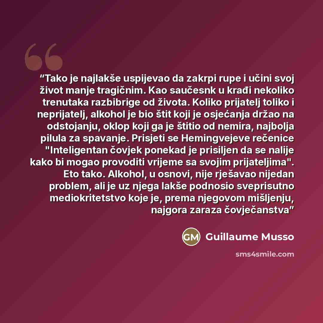 “Tako je najlakše uspijevao da zakrpi rupe i učini svoj život manje tragičnim. Kao saučesnk u krađi nekoliko trenutaka razbibrige od života. Koliko prijatelj toliko i neprijatelj, alkohol je bio štit koji je osjećanja držao na odstojanju, oklop koji ga je štitio od nemira, najbolja pilula za…” quote by Guillaume Musso