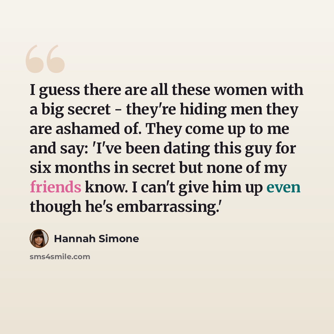 “I guess there are all these women with a big secret - they're hiding men they are ashamed of. They come up to me and say: 'I've been dating this guy for six months in secret but none of my friends know. I can't give him up even though he's embarrassing.'” quote by Hannah Simone