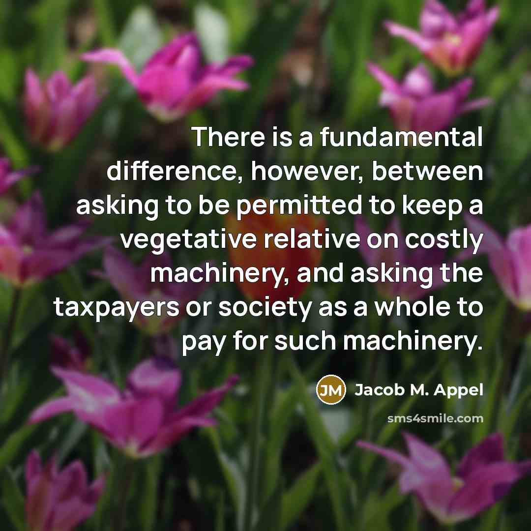 “There is a fundamental difference, however, between asking to be permitted to keep a vegetative relative on costly machinery, and asking the taxpayers or society as a whole to pay for such machinery.” quote by Jacob M. Appel