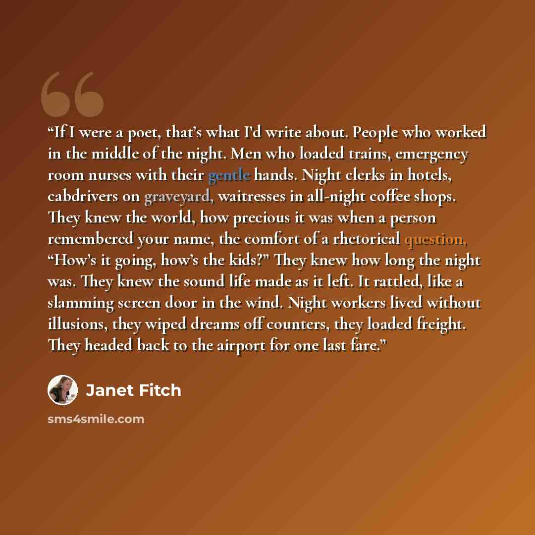“If I were a poet, that’s what I’d write about. People who worked in the middle of the night. Men who loaded trains, emergency room nurses with their gentle hands. Night clerks in hotels, cabdrivers on graveyard, waitresses in all-night coffee shops. They knew the world, how precious it was when a…” quote by Janet Fitch