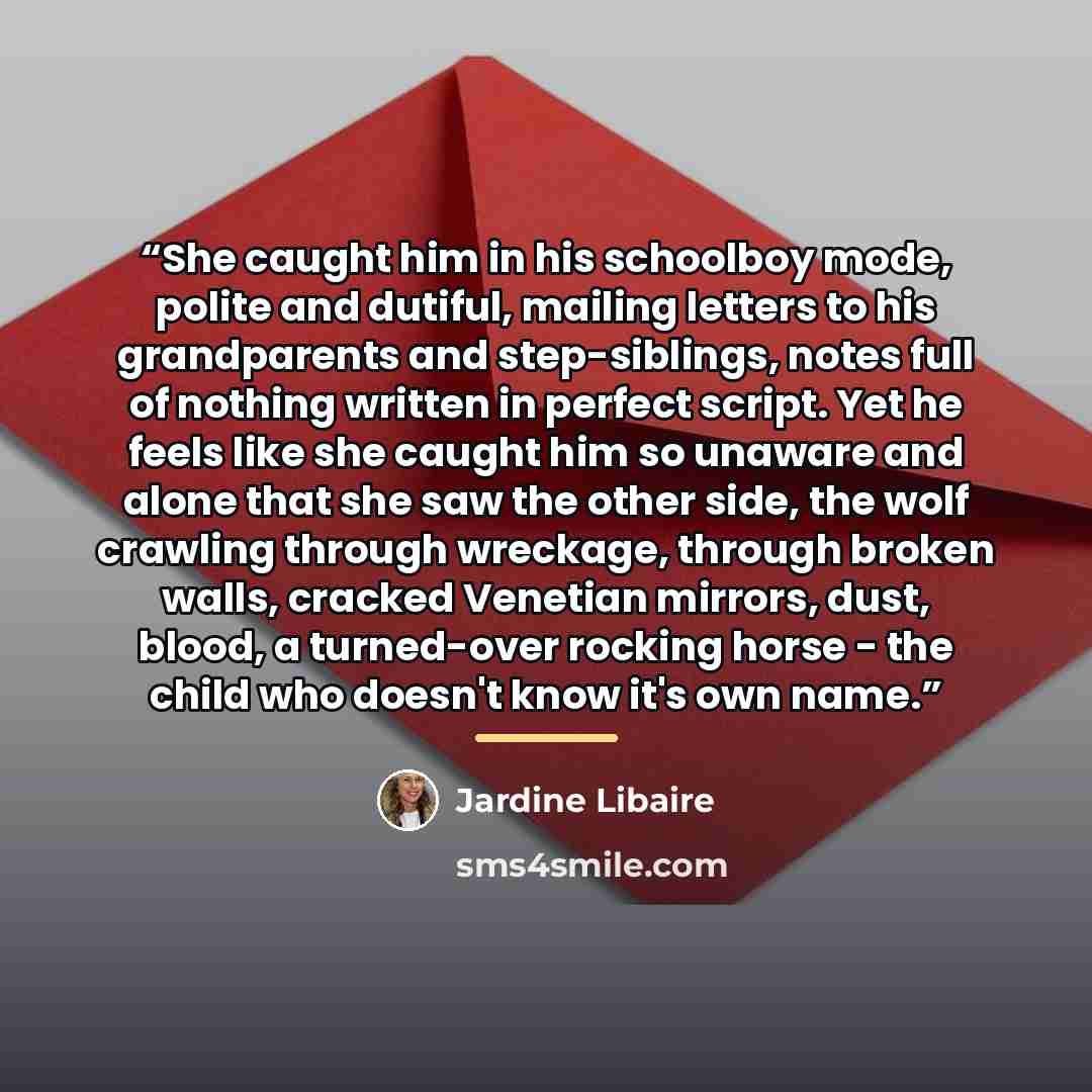 “She caught him in his schoolboy mode, polite and dutiful, mailing letters to his grandparents and step-siblings, notes full of nothing written in perfect script. Yet he feels like she caught him so unaware and alone that she saw the other side, the wolf crawling through wreckage, through broken…” quote by Jardine Libaire