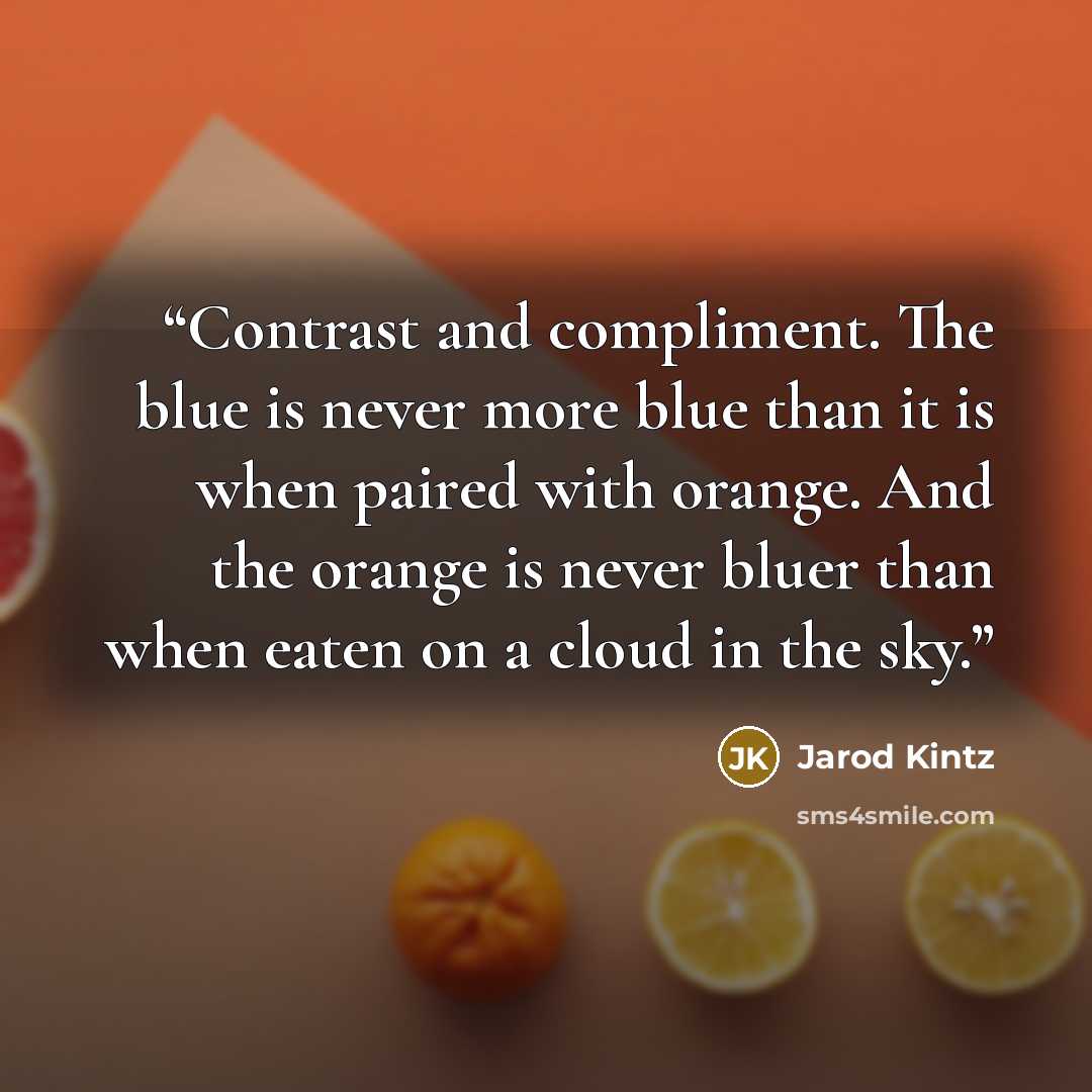 “Contrast and compliment. The blue is never more blue than it is when paired with orange. And the orange is never bluer than when eaten on a cloud in the sky.” quote by Jarod Kintz
