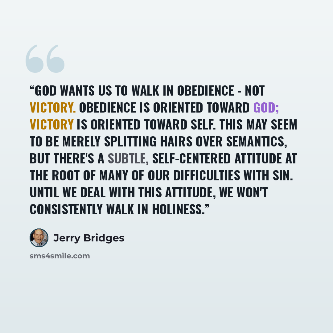 “God wants us to walk in obedience - not victory. Obedience is oriented toward God; victory is oriented toward self. This may seem to be merely splitting hairs over semantics, but there's a subtle, self-centered attitude at the root of many of our difficulties with sin. Until we deal with this…” quote by Jerry Bridges