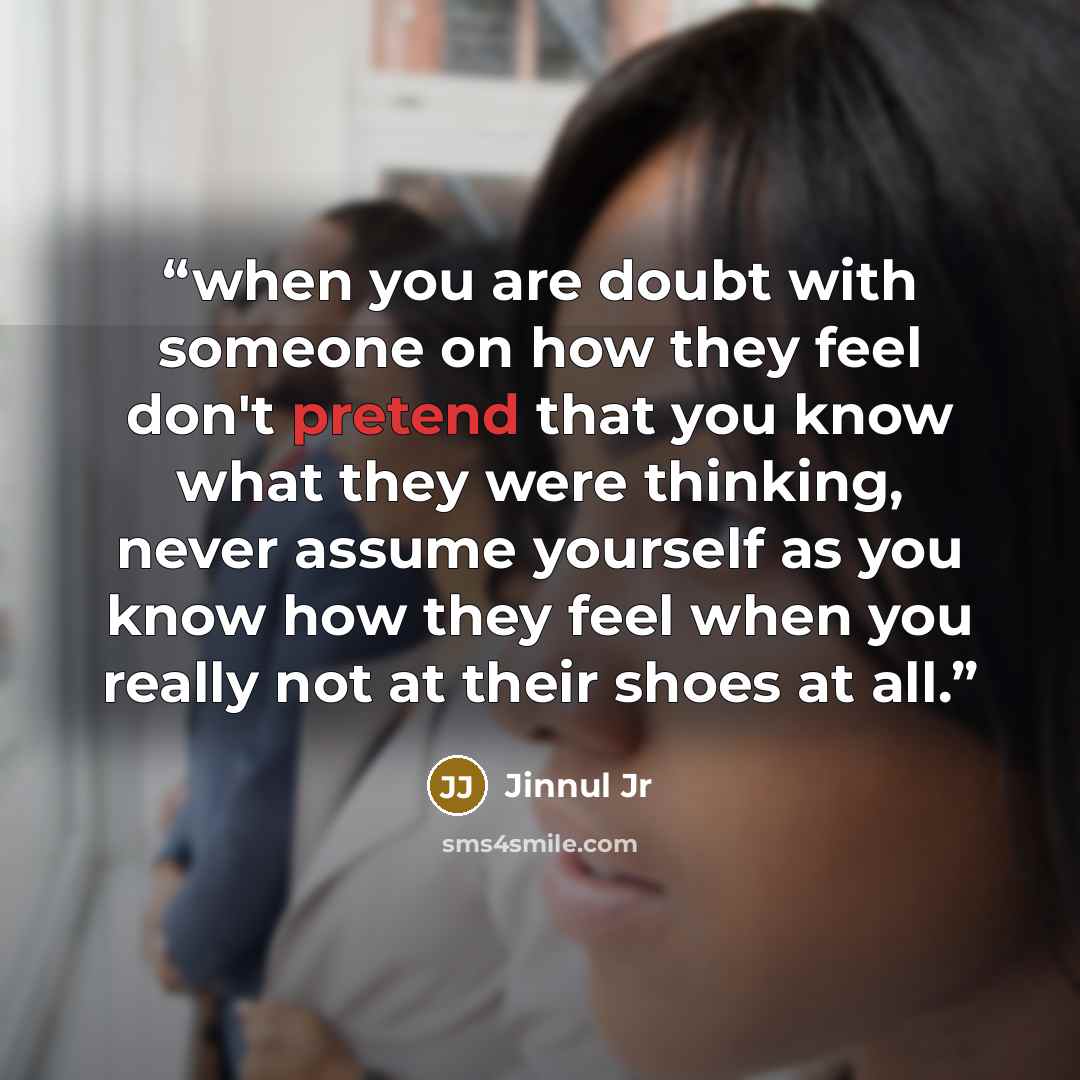 “when you are doubt with someone on how they feel don't pretend that you know what they were thinking, never assume yourself as you know how they feel when you really not at their shoes at all.” quote by Jinnul Jr