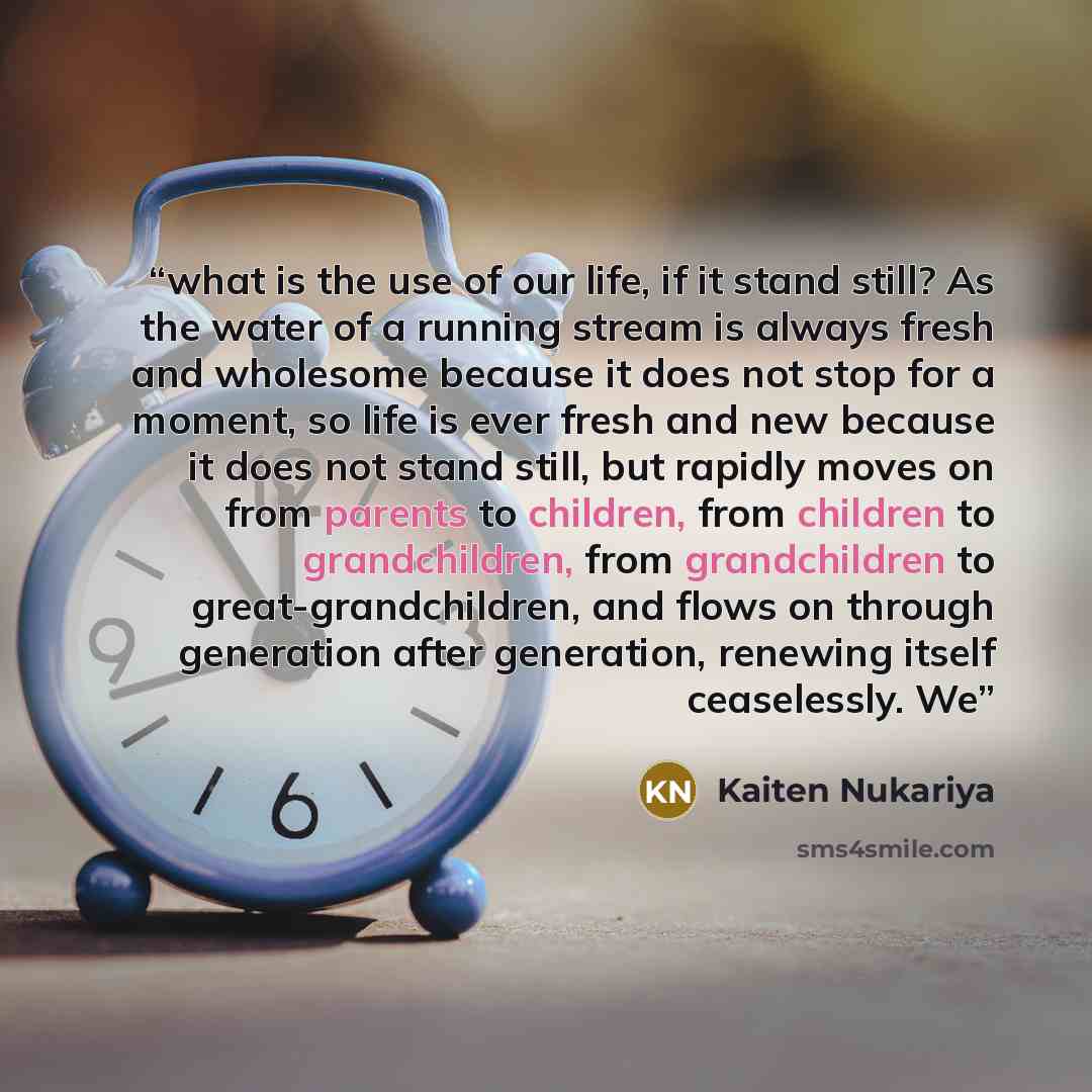 “what is the use of our life, if it stand still? As the water of a running stream is always fresh and wholesome because it does not stop for a moment, so life is ever fresh and new because it does not stand still, but rapidly moves on from parents to children, from children to grandchildren, from…” quote by Kaiten Nukariya