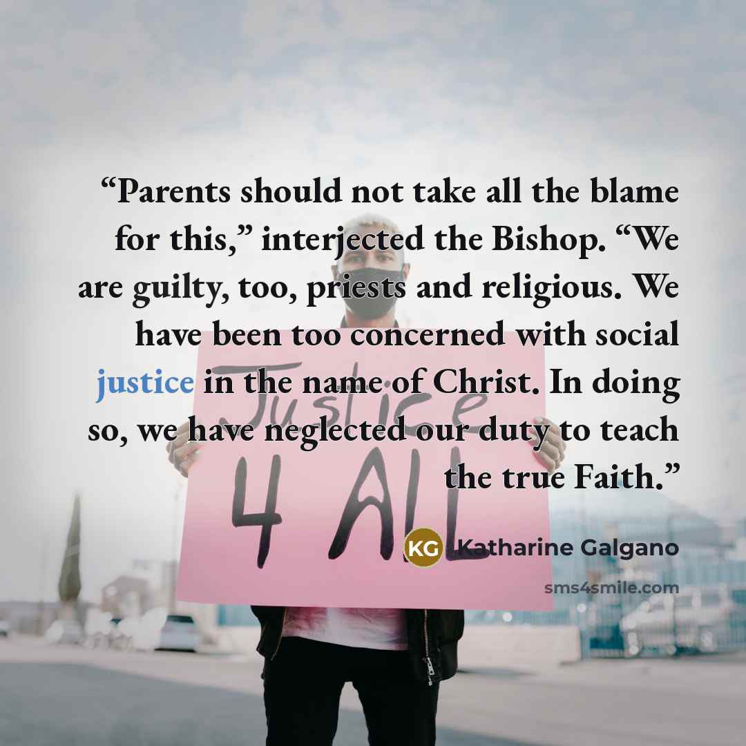 “Parents should not take all the blame for this,” interjected the Bishop. “We are guilty, too, priests and religious. We have been too concerned with social justice in the name of Christ. In doing so, we have neglected our duty to teach the true Faith.” quote by Katharine Galgano