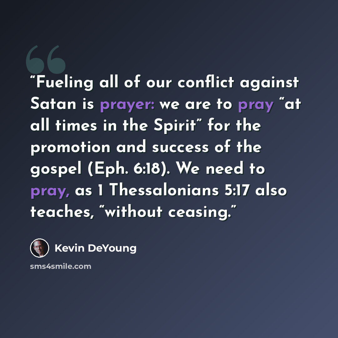 “Fueling all of our conflict against Satan is prayer: we are to pray “at all times in the Spirit” for the promotion and success of the gospel (Eph. 6:18). We need to pray, as 1 Thessalonians 5:17 also teaches, “without ceasing.” quote by Kevin DeYoung