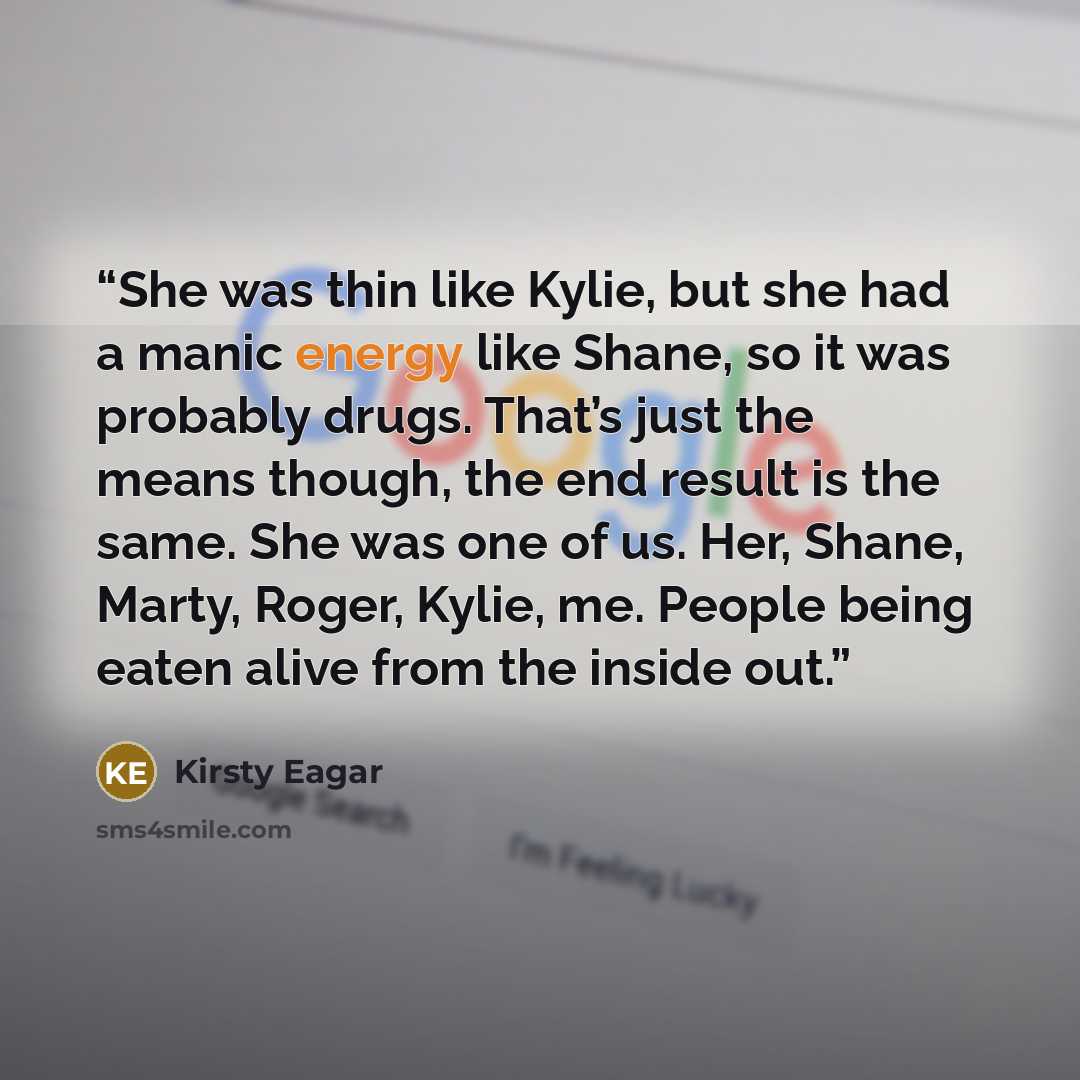 “She was thin like Kylie, but she had a manic energy like Shane, so it was probably drugs. That’s just the means though, the end result is the same. She was one of us. Her, Shane, Marty, Roger, Kylie, me. People being eaten alive from the inside out.” quote by Kirsty Eagar