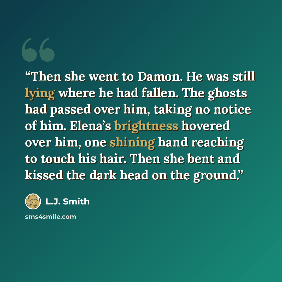 “Then she went to Damon. He was still lying where he had fallen. The ghosts had passed over him, taking no notice of him. Elena’s brightness hovered over him, one shining hand reaching to touch his hair. Then she bent and kissed the dark head on the ground.” quote by L.J. Smith