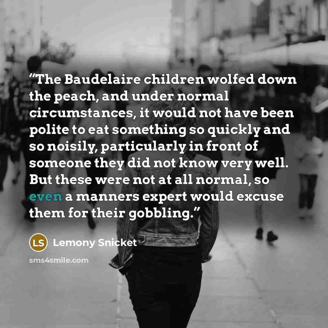 “The Baudelaire children wolfed down the peach, and under normal circumstances, it would not have been polite to eat something so quickly and so noisily, particularly in front of someone they did not know very well. But these were not at all normal, so even a manners expert would excuse them for…” quote by Lemony Snicket