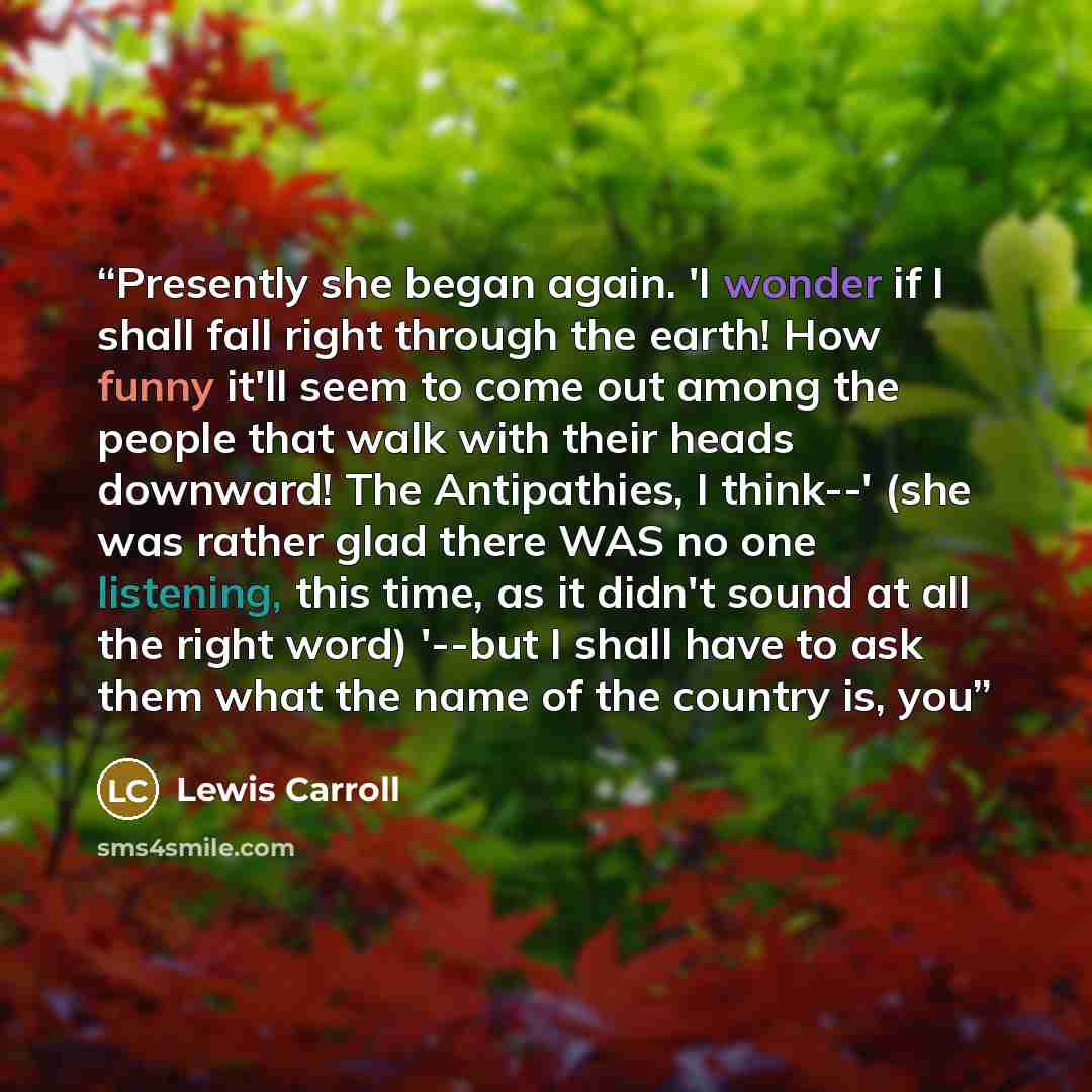 “Presently she began again. 'I wonder if I shall fall right through the earth! How funny it'll seem to come out among the people that walk with their heads downward! The Antipathies, I think--' (she was rather glad there WAS no one listening, this time, as it didn't sound at all the right word)…” quote by Lewis Carroll