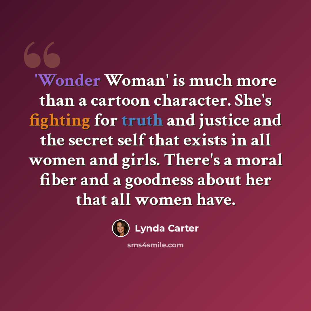“'Wonder Woman' is much more than a cartoon character. She's fighting for truth and justice and the secret self that exists in all women and girls. There's a moral fiber and a goodness about her that all women have.” quote by Lynda Carter