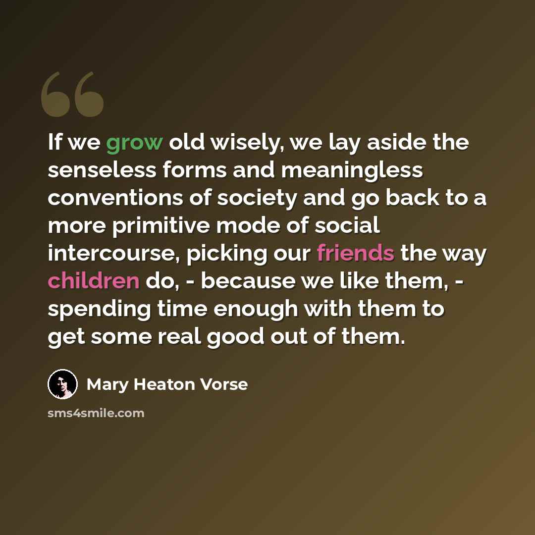 “If we grow old wisely, we lay aside the senseless forms and meaningless conventions of society and go back to a more primitive mode of social intercourse, picking our friends the way children do, - because we like them, - spending time enough with them to get some real good out of them.” quote by Mary Heaton Vorse