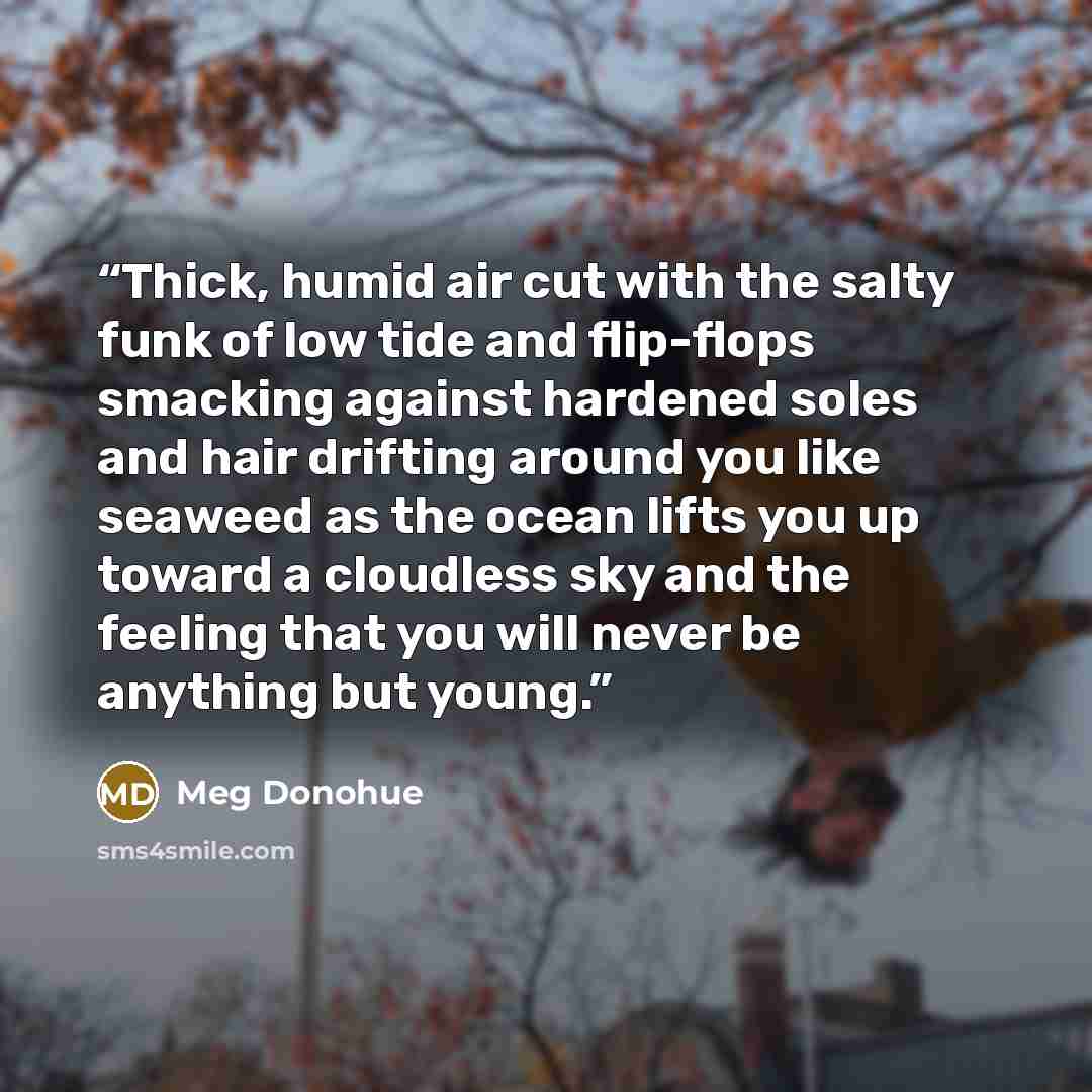 “Thick, humid air cut with the salty funk of low tide and flip-flops smacking against hardened soles and hair drifting around you like seaweed as the ocean lifts you up toward a cloudless sky and the feeling that you will never be anything but young.” quote by Meg Donohue