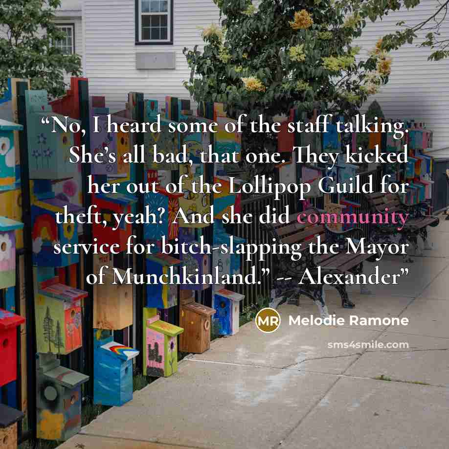 “No, I heard some of the staff talking. She’s all bad, that one. They kicked her out of the Lollipop Guild for theft, yeah? And she did community service for bitch-slapping the Mayor of Munchkinland.” -- Alexander” quote by Melodie Ramone