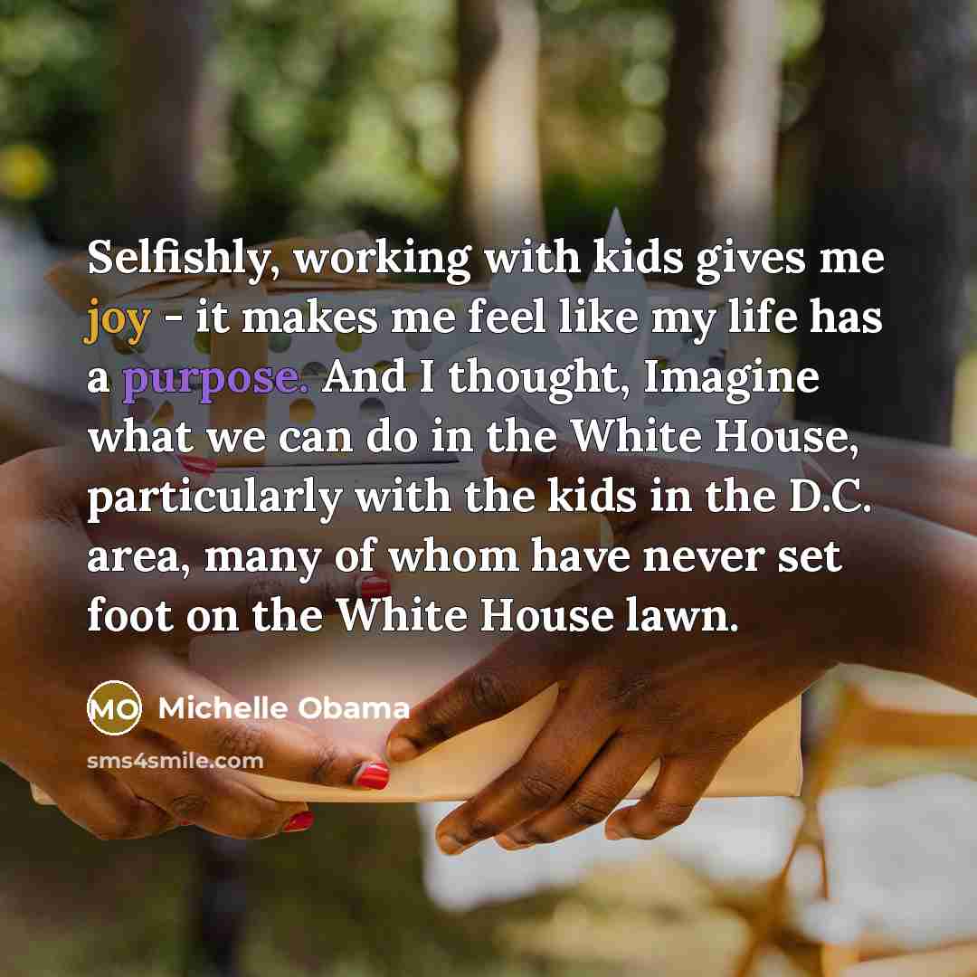 “Selfishly, working with kids gives me joy - it makes me feel like my life has a purpose. And I thought, Imagine what we can do in the White House, particularly with the kids in the D.C. area, many of whom have never set foot on the White House lawn.” quote by Michelle Obama
