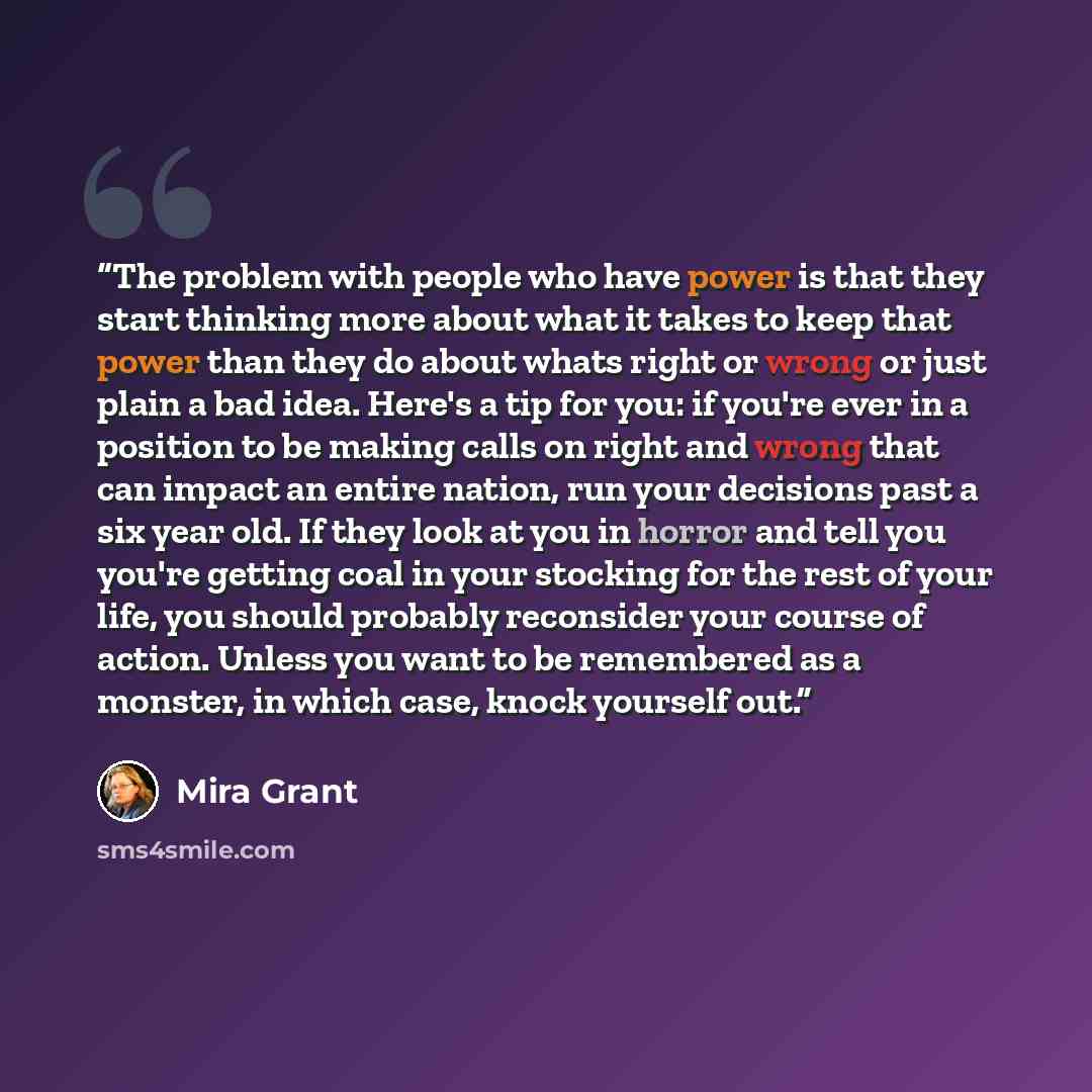 “The problem with people who have power is that they start thinking more about what it takes to keep that power than they do about whats right or wrong or just plain a bad idea. Here's a tip for you: if you're ever in a position to be making calls on right and wrong that can impact an entire…” quote by Mira Grant