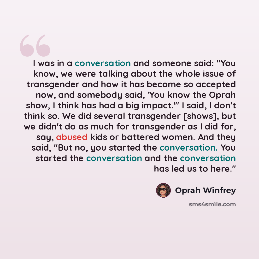 “I was in a conversation and someone said: "You know, we were talking about the whole issue of transgender and how it has become so accepted now, and somebody said, 'You know the Oprah show, I think has had a big impact.'" I said, I don't think so. We did several transgender [shows], but we didn't…” quote by Oprah Winfrey