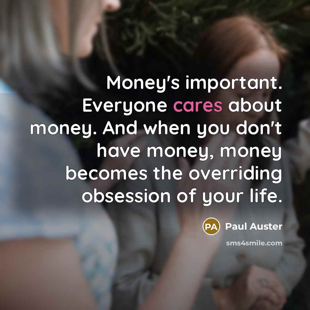 “Money's important. Everyone cares about money. And when you don't have money, money becomes the overriding obsession of your life.” quote by Paul Auster
