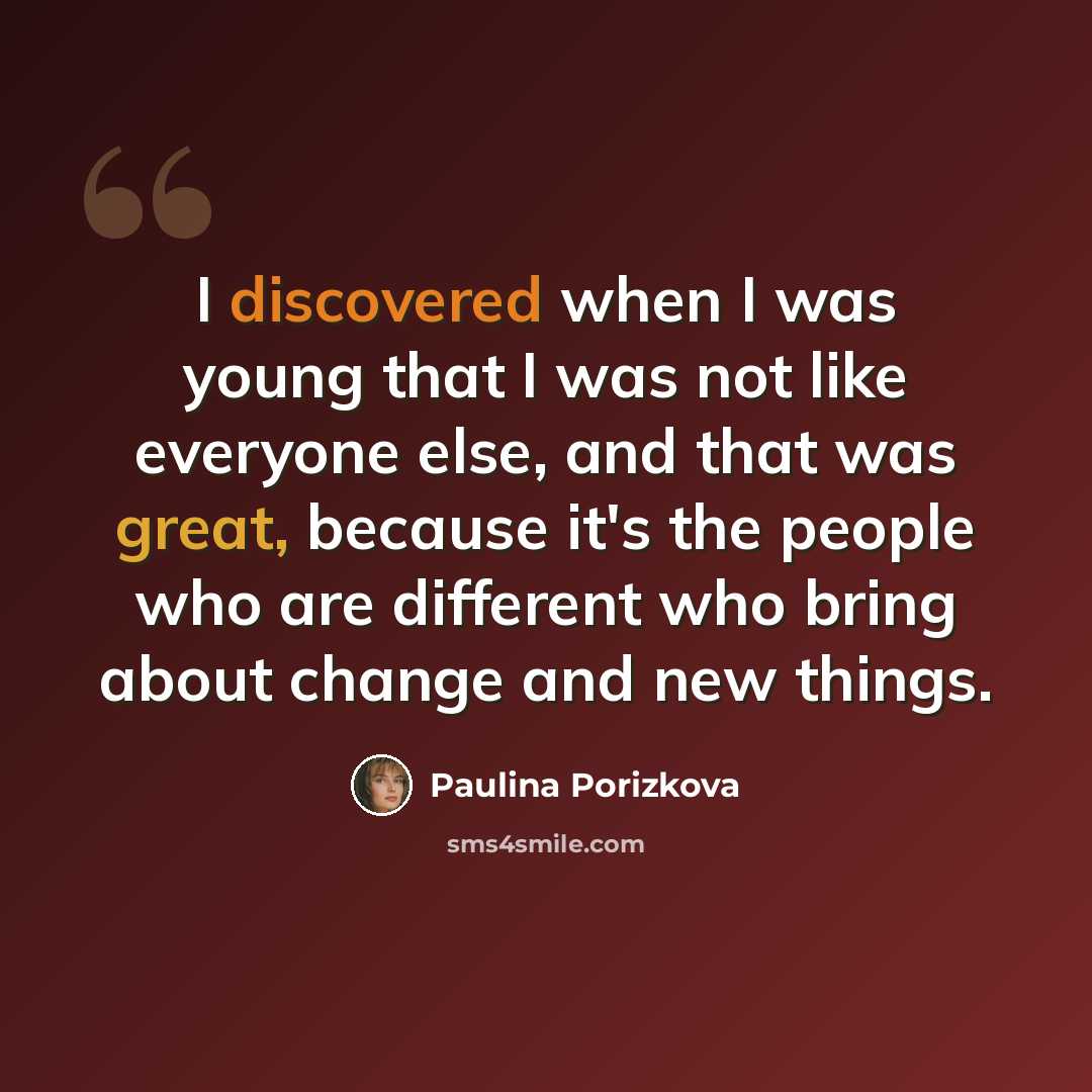 “I discovered when I was young that I was not like everyone else, and that was great, because it's the people who are different who bring about change and new things.” quote by Paulina Porizkova