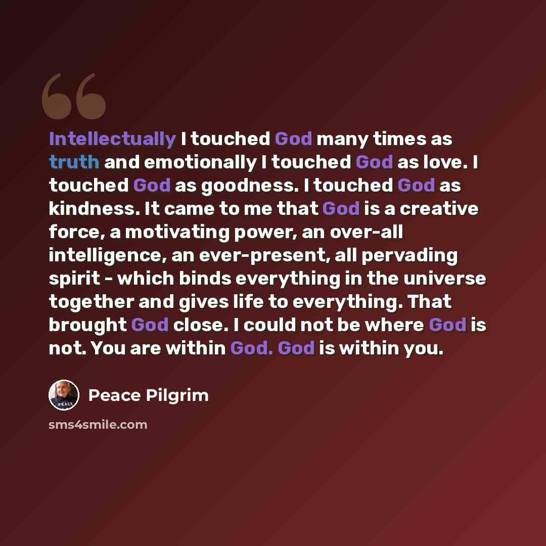 “Intellectually I touched God many times as truth and emotionally I touched God as love. I touched God as goodness. I touched God as kindness. It came to me that God is a creative force, a motivating power, an over-all intelligence, an ever-present, all pervading spirit - which binds everything in…” quote by Peace Pilgrim