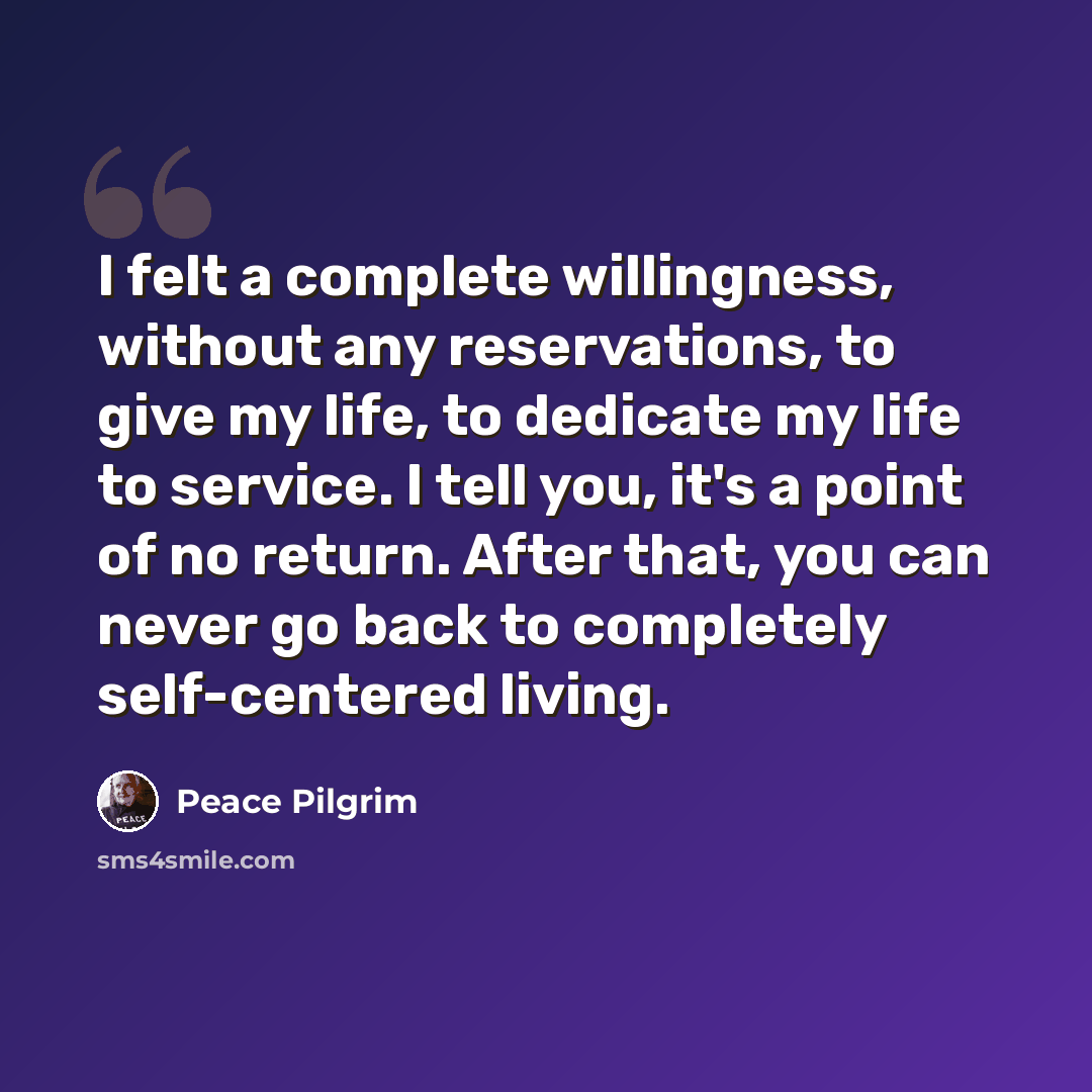“I felt a complete willingness, without any reservations, to give my life, to dedicate my life to service. I tell you, it's a point of no return. After that, you can never go back to completely self-centered living.” quote by Peace Pilgrim