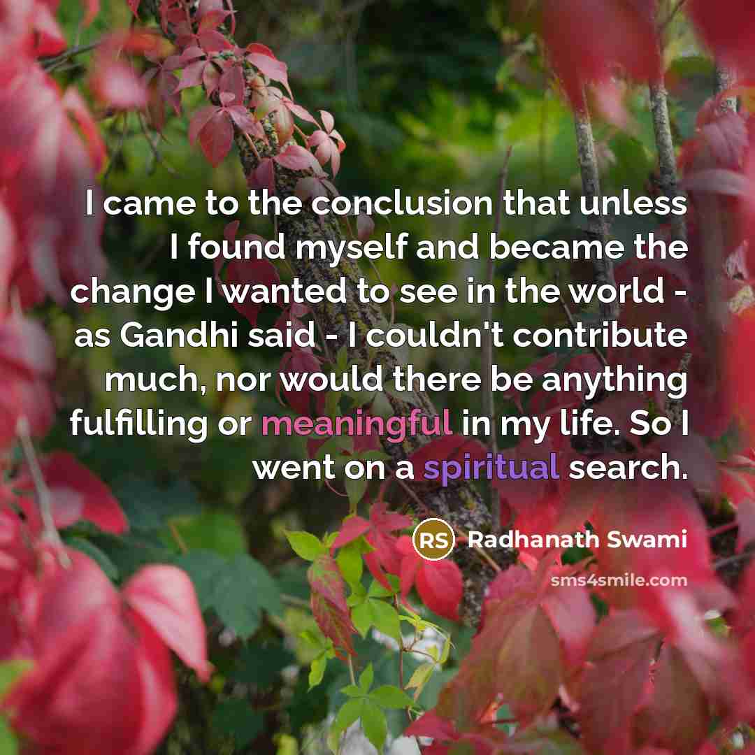 “I came to the conclusion that unless I found myself and became the change I wanted to see in the world - as Gandhi said - I couldn't contribute much, nor would there be anything fulfilling or meaningful in my life. So I went on a spiritual search.” quote by Radhanath Swami