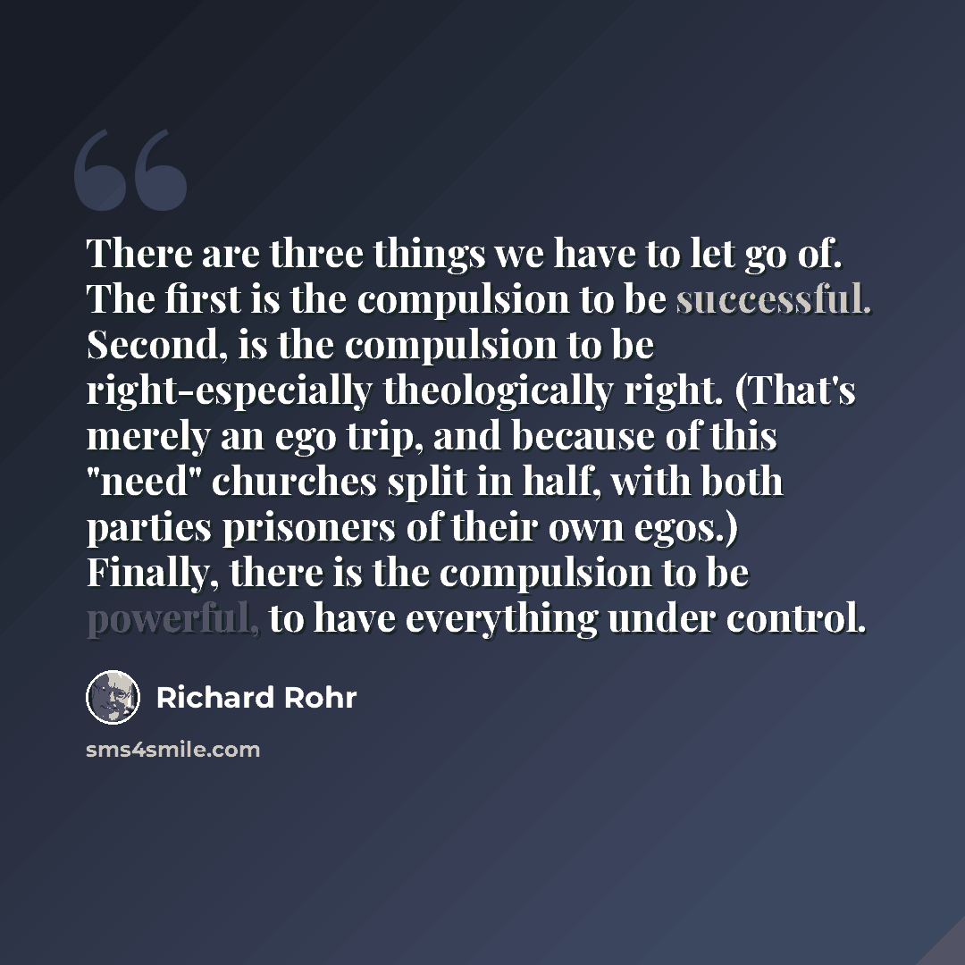 “There are three things we have to let go of. The first is the compulsion to be successful. Second, is the compulsion to be right-especially theologically right. (That's merely an ego trip, and because of this "need" churches split in half, with both parties prisoners of their own egos.) Finally…” quote by Richard Rohr