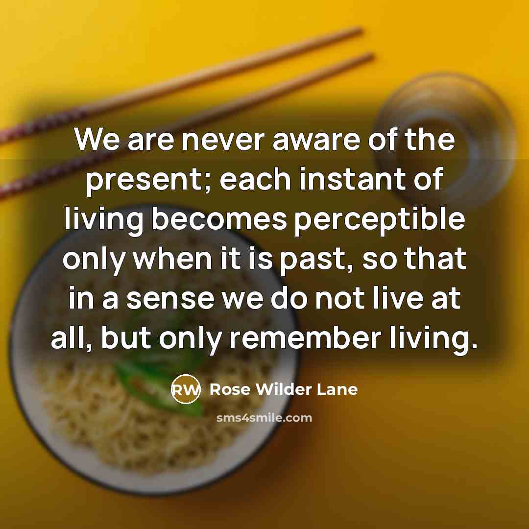 “We are never aware of the present; each instant of living becomes perceptible only when it is past, so that in a sense we do not live at all, but only remember living.” quote by Rose Wilder Lane