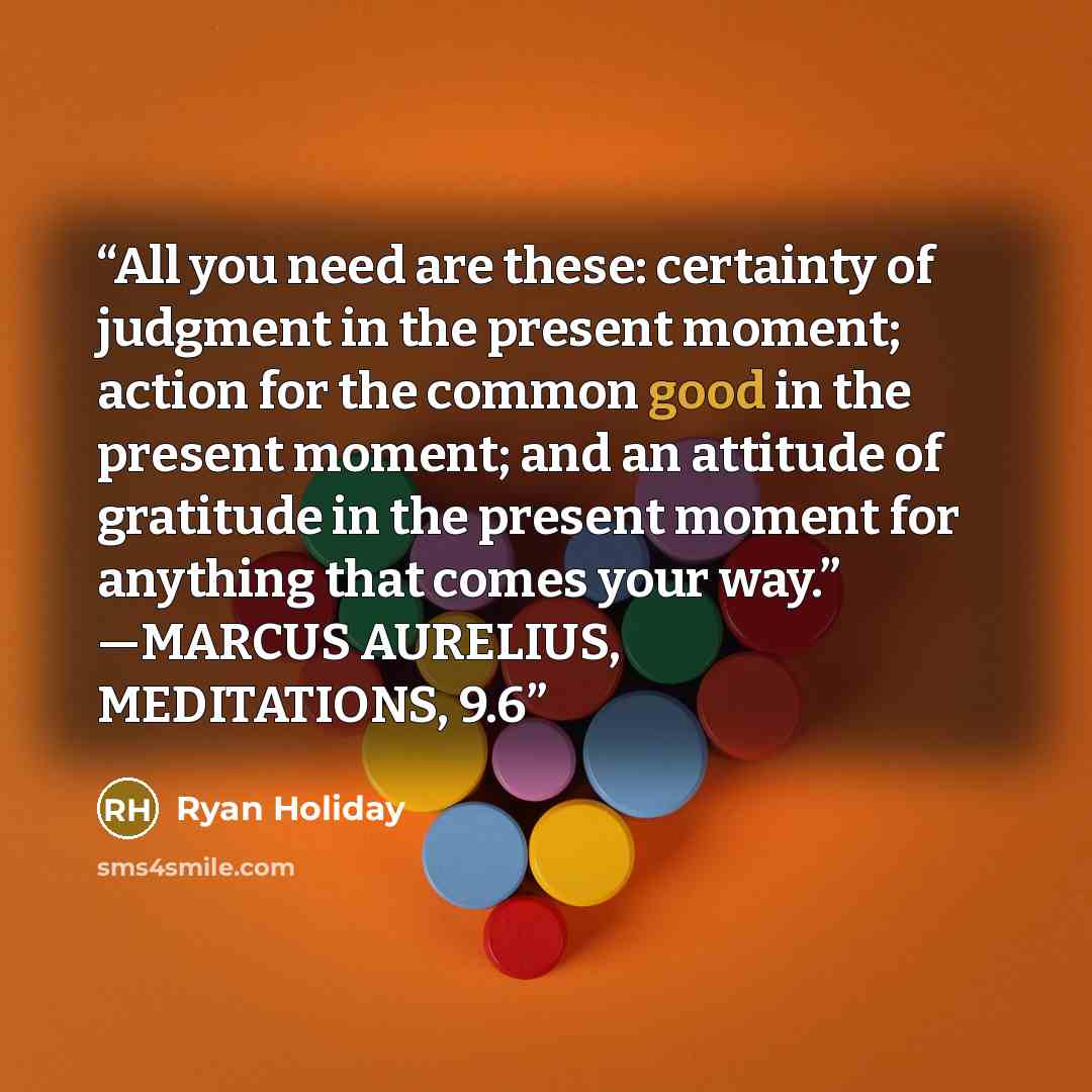 “All you need are these: certainty of judgment in the present moment; action for the common good in the present moment; and an attitude of gratitude in the present moment for anything that comes your way.” —MARCUS AURELIUS, MEDITATIONS, 9.6” quote by Ryan Holiday