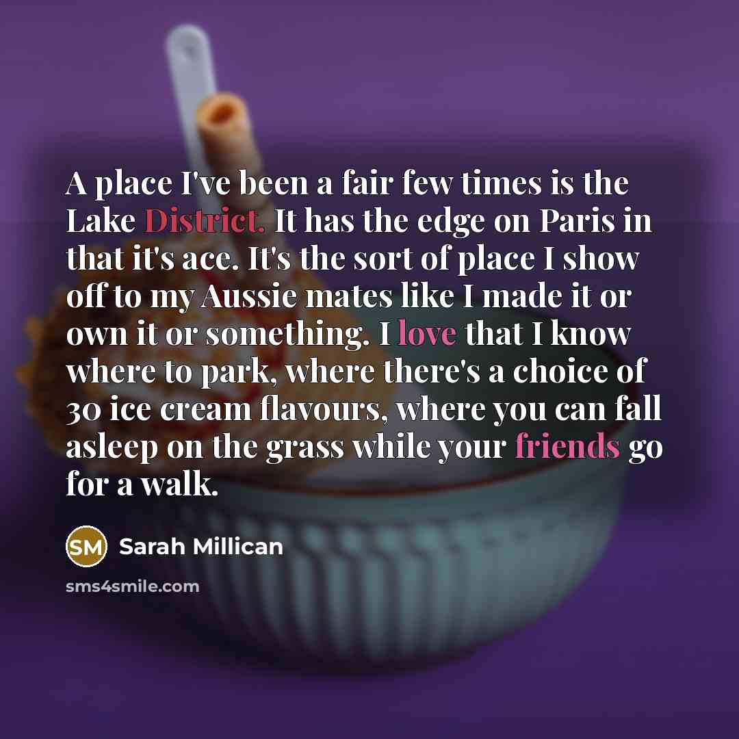 “A place I've been a fair few times is the Lake District. It has the edge on Paris in that it's ace. It's the sort of place I show off to my Aussie mates like I made it or own it or something. I love that I know where to park, where there's a choice of 30 ice cream flavours, where you can fall…” quote by Sarah Millican