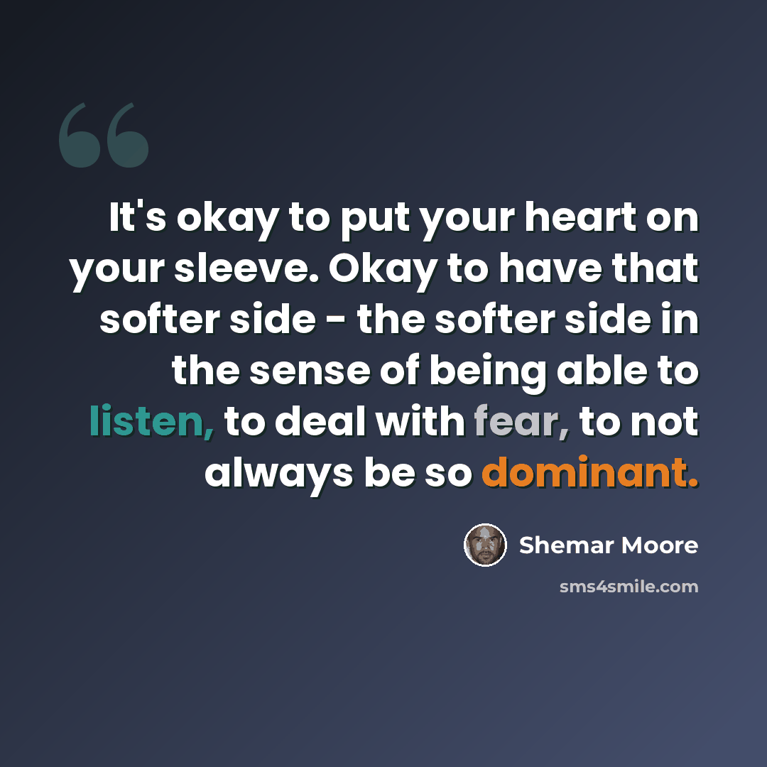 “It's okay to put your heart on your sleeve. Okay to have that softer side - the softer side in the sense of being able to listen, to deal with fear, to not always be so dominant.” quote by Shemar Moore