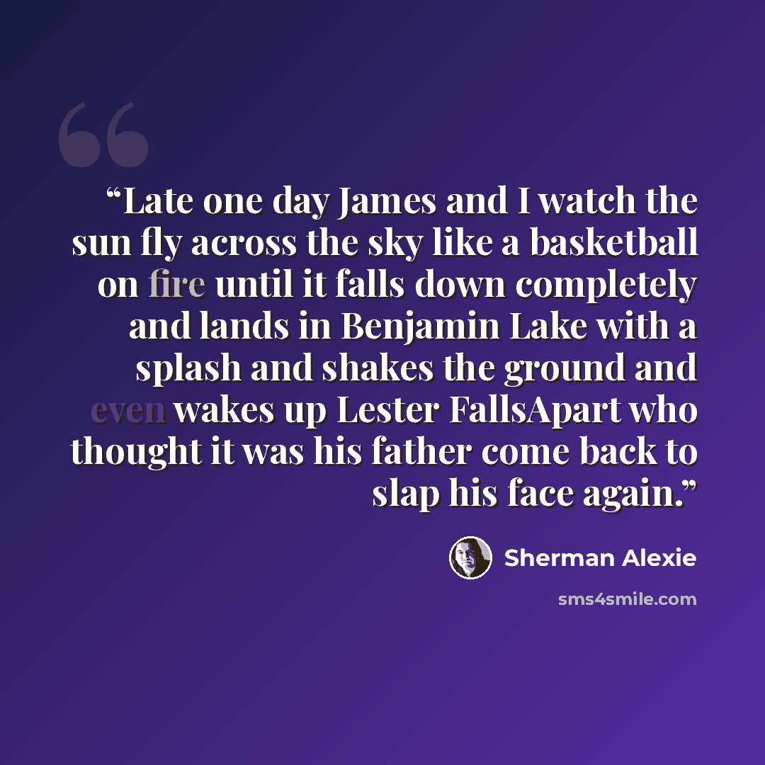 “Late one day James and I watch the sun fly across the sky like a basketball on fire until it falls down completely and lands in Benjamin Lake with a splash and shakes the ground and even wakes up Lester FallsApart who thought it was his father come back to slap his face again.” quote by Sherman Alexie