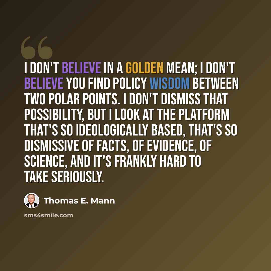 “I don't believe in a golden mean; I don't believe you find policy wisdom between two polar points. I don't dismiss that possibility, but I look at the platform that's so ideologically based, that's so dismissive of facts, of evidence, of science, and it's frankly hard to take seriously.” quote by Thomas E. Mann