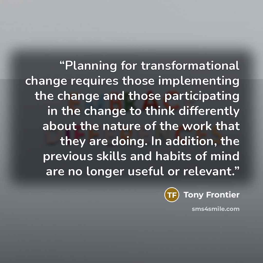 “Planning for transformational change requires those implementing the change and those participating in the change to think differently about the nature of the work that they are doing. In addition, the previous skills and habits of mind are no longer useful or relevant.” quote by Tony Frontier
