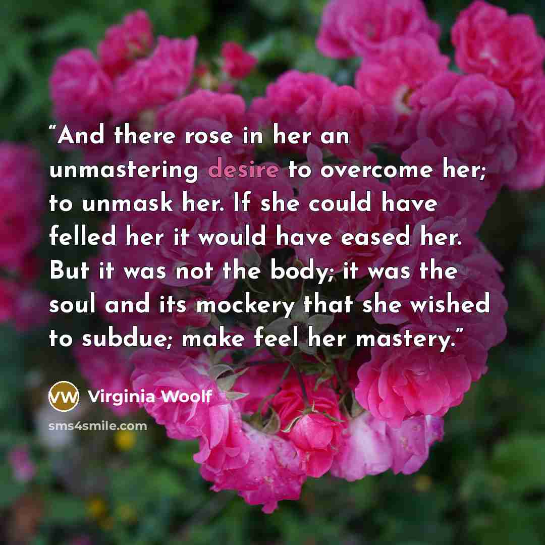“And there rose in her an unmastering desire to overcome her; to unmask her. If she could have felled her it would have eased her. But it was not the body; it was the soul and its mockery that she wished to subdue; make feel her mastery.” quote by Virginia Woolf