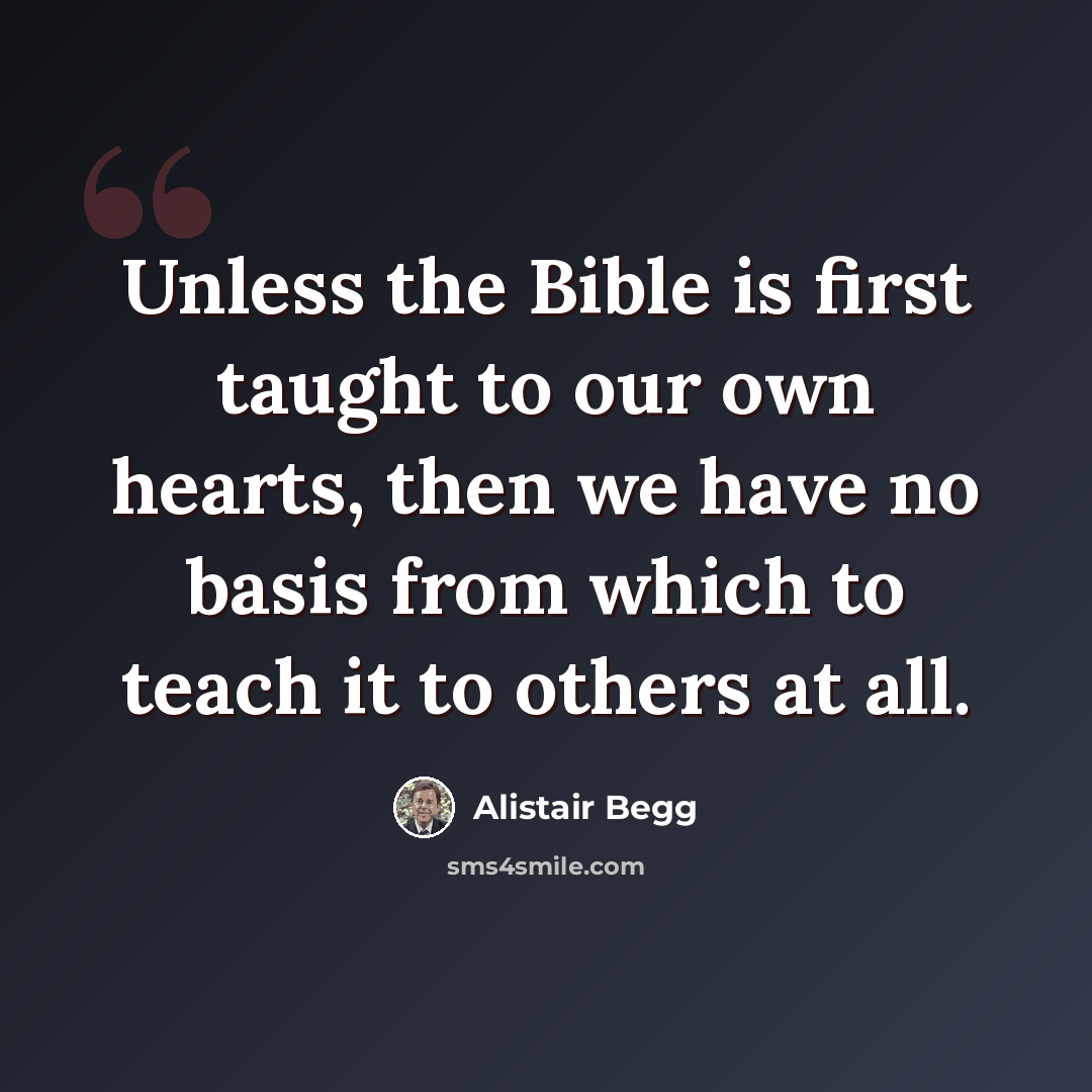 “Unless the Bible is first taught to our own hearts, then we have no basis from which to teach it to others at all.” quote by Alistair Begg
