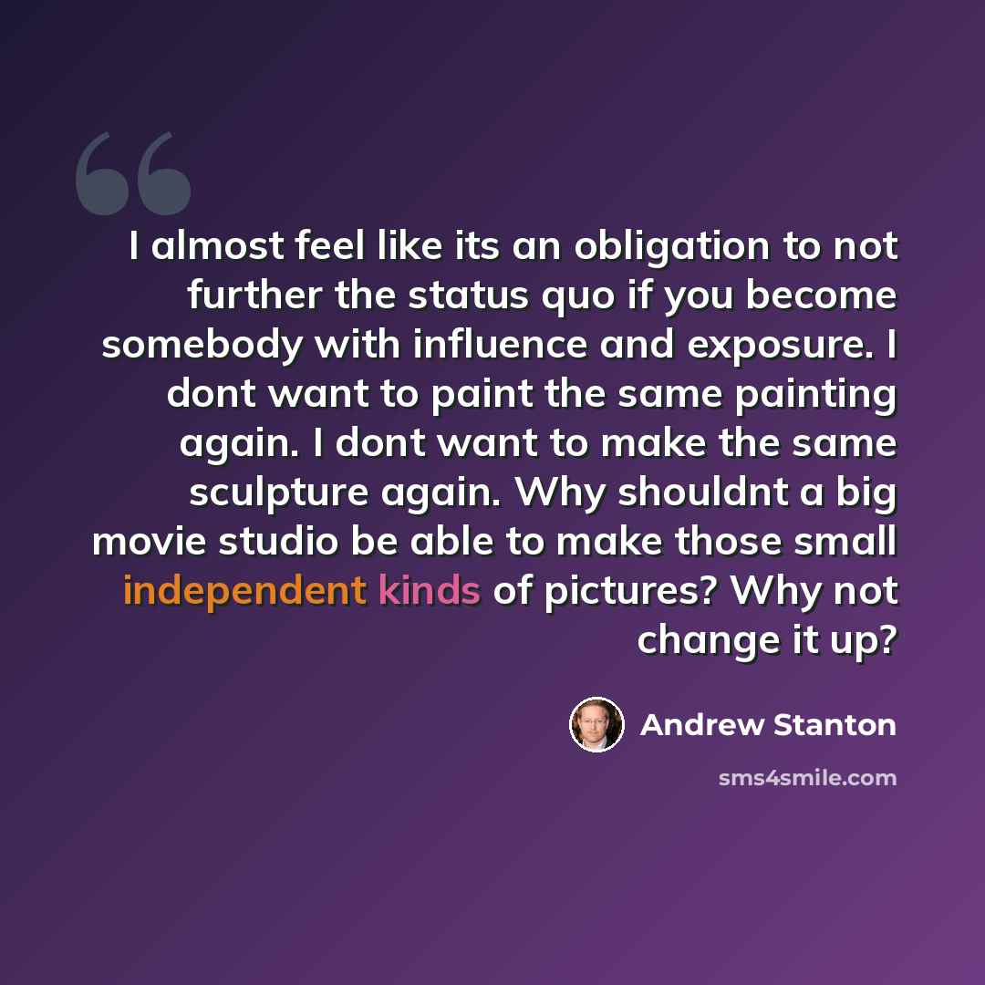 “I almost feel like its an obligation to not further the status quo if you become somebody with influence and exposure. I dont want to paint the same painting again. I dont want to make the same sculpture again. Why shouldnt a big movie studio be able to make those small independent kinds of…” quote by Andrew Stanton