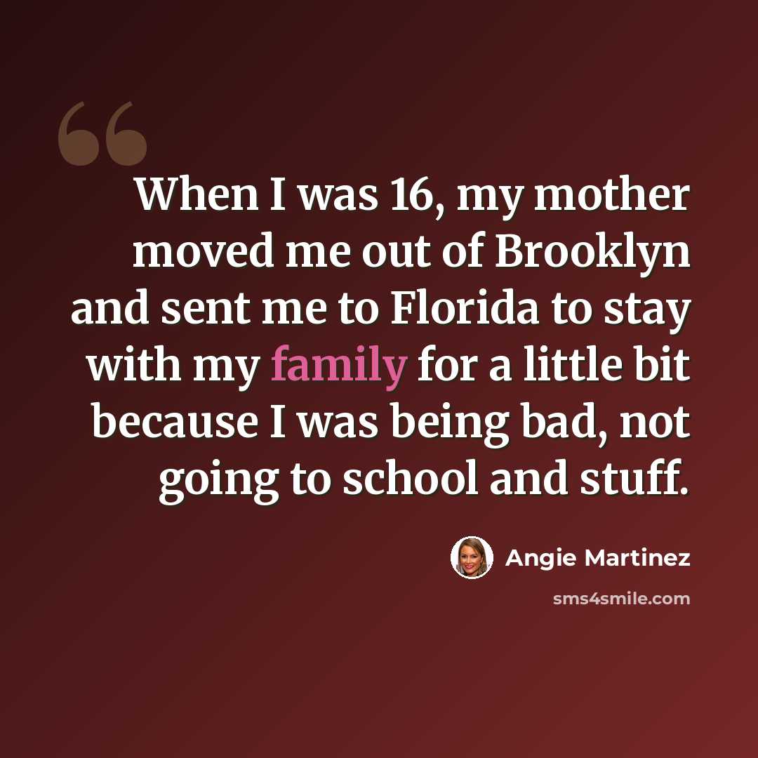 “When I was 16, my mother moved me out of Brooklyn and sent me to Florida to stay with my family for a little bit because I was being bad, not going to school and stuff.” quote by Angie Martinez