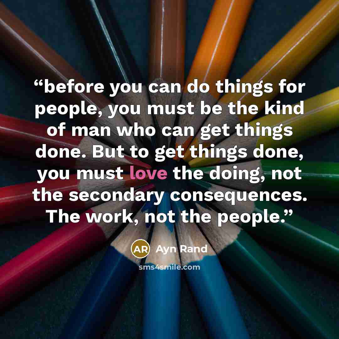 “before you can do things for people, you must be the kind of man who can get things done. But to get things done, you must love the doing, not the secondary consequences. The work, not the people.” quote by Ayn Rand