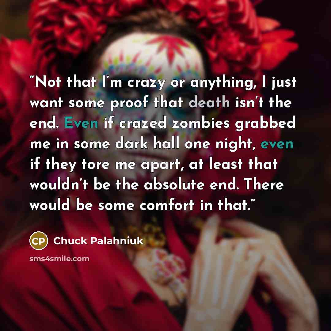 “Not that I’m crazy or anything, I just want some proof that death isn’t the end. Even if crazed zombies grabbed me in some dark hall one night, even if they tore me apart, at least that wouldn’t be the absolute end. There would be some comfort in that.” quote by Chuck Palahniuk