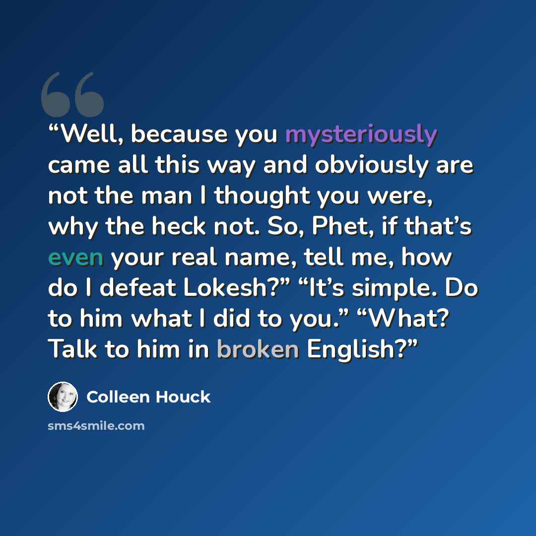 “Well, because you mysteriously came all this way and obviously are not the man I thought you were, why the heck not. So, Phet, if that’s even your real name, tell me, how do I defeat Lokesh?” “It’s simple. Do to him what I did to you.” “What? Talk to him in broken English?” quote by Colleen Houck
