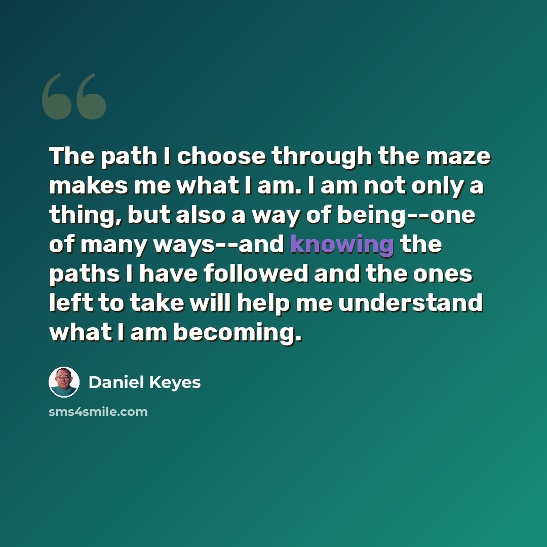 “The path I choose through the maze makes me what I am. I am not only a thing, but also a way of being--one of many ways--and knowing the paths I have followed and the ones left to take will help me understand what I am becoming.” quote by Daniel Keyes
