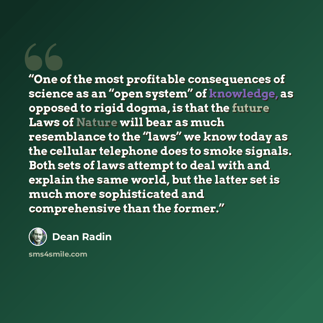 “One of the most profitable consequences of science as an “open system” of knowledge, as opposed to rigid dogma, is that the future Laws of Nature will bear as much resemblance to the “laws” we know today as the cellular telephone does to smoke signals. Both sets of laws attempt to deal with and…” quote by Dean Radin